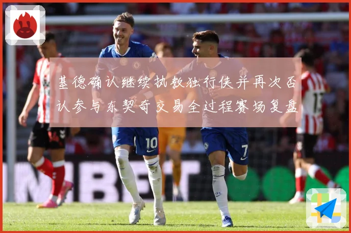 基德确认继续执教独行侠并再次否认参与东契奇交易全过程赛场复盘：最新赛事动态与深度分析