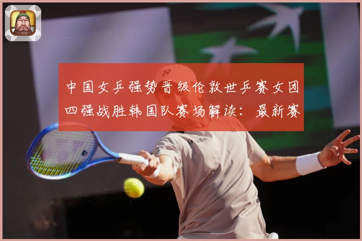 中国女乒强势晋级伦敦世乒赛女团四强战胜韩国队赛场解读：最新赛事动态与深度分析