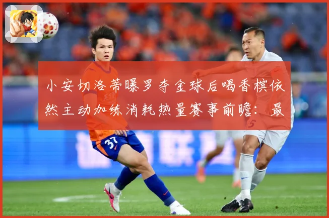 小安切洛蒂曝罗夺金球后喝香槟依然主动加练消耗热量赛事前瞻：最新赛事动态与深度分析