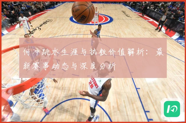 何冲跳水生涯与执教价值解析：最新赛事动态与深度分析