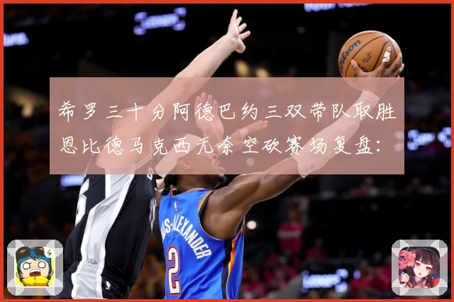 希罗三十分阿德巴约三双带队取胜恩比德马克西无奈空砍赛场复盘：最新赛事动态与深度分析