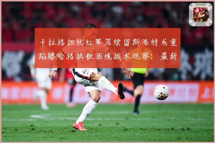 卡拉格担忧红军若续留斯洛特或重蹈滕哈格执教困境战术观察：最新赛事动态与深度分析