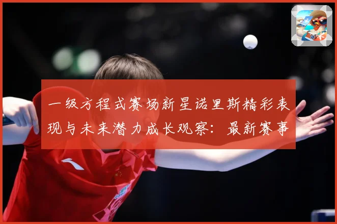 一级方程式赛场新星诺里斯精彩表现与未来潜力成长观察：最新赛事动态与深度分析