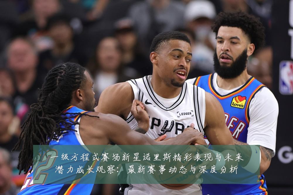 一级方程式赛场新星诺里斯精彩表现与未来潜力成长观察:最新赛事动态与深度分析